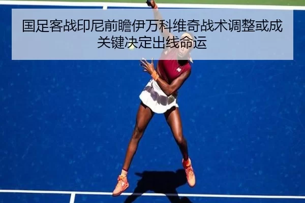 国足客战印尼前瞻伊万科维奇战术调整或成关键决定出线命运